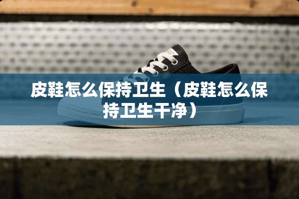 皮鞋怎么保持卫生（皮鞋怎么保持卫生干净）