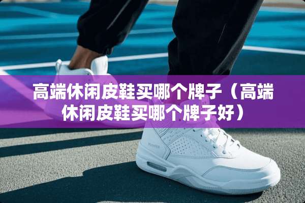 高端休闲皮鞋买哪个牌子（高端休闲皮鞋买哪个牌子好）