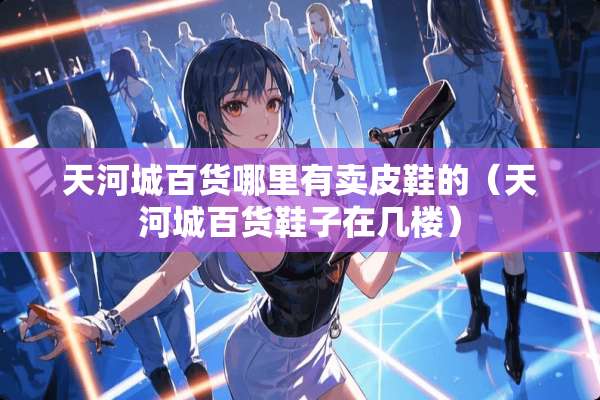 天河城百货哪里有卖皮鞋的（天河城百货鞋子在几楼）