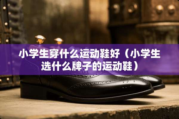 小学生穿什么运动鞋好（小学生选什么牌子的运动鞋）