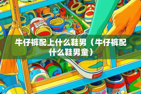 牛仔裤配上什么鞋男（牛仔裤配什么鞋男童）