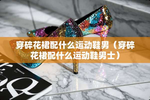 穿碎花裙配什么运动鞋男（穿碎花裙配什么运动鞋男士）