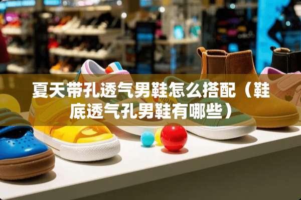 夏天带孔透气男鞋怎么搭配（鞋底透气孔男鞋有哪些）