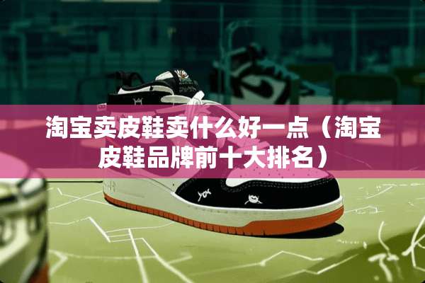 淘宝卖皮鞋卖什么好一点（淘宝皮鞋品牌前十大排名）