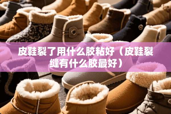 皮鞋裂了用什么胶粘好（皮鞋裂缝有什么胶最好）