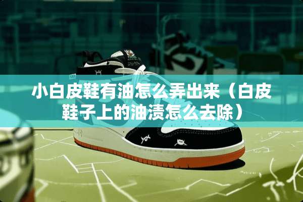 小白皮鞋有油怎么弄出来（白皮鞋子上的油渍怎么去除）