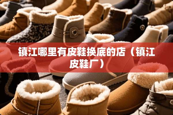 镇江哪里有皮鞋换底的店（镇江皮鞋厂）
