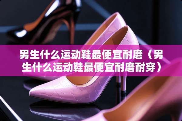 男生什么运动鞋最便宜耐磨（男生什么运动鞋最便宜耐磨耐穿）