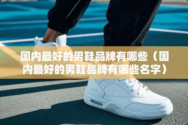 国内最好的男鞋品牌有哪些（国内最好的男鞋品牌有哪些名字）
