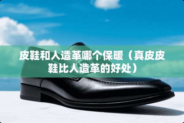 皮鞋和人造革哪个保暖（真皮皮鞋比人造革的好处）
