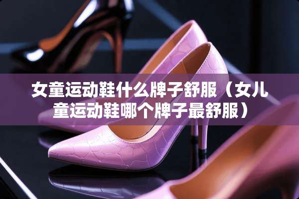 女童运动鞋什么牌子舒服（女儿童运动鞋哪个牌子最舒服）
