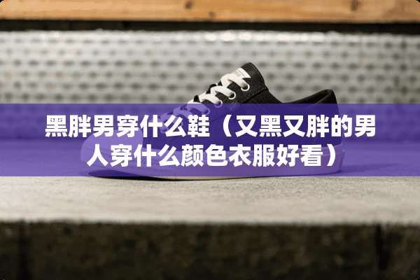 黑胖男穿什么鞋（又黑又胖的男人穿什么颜色衣服好看）