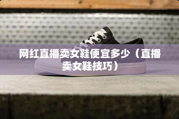 网红直播卖女鞋便宜多少（直播卖女鞋技巧）