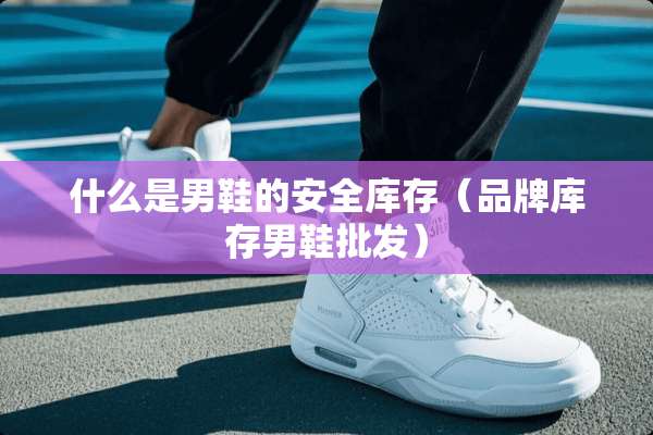 什么是男鞋的安全库存（品牌库存男鞋批发）