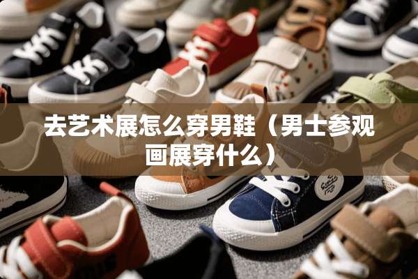 去艺术展怎么穿男鞋（男士参观画展穿什么）