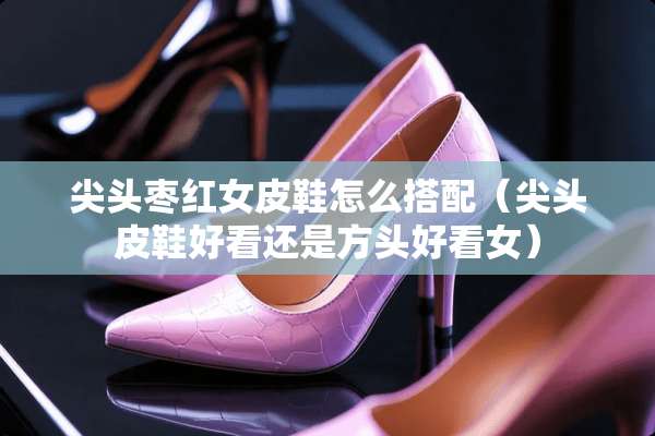 尖头枣红女皮鞋怎么搭配（尖头皮鞋好看还是方头好看女）