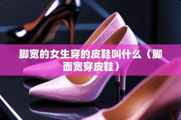 脚宽的女生穿的皮鞋叫什么（脚面宽穿皮鞋）