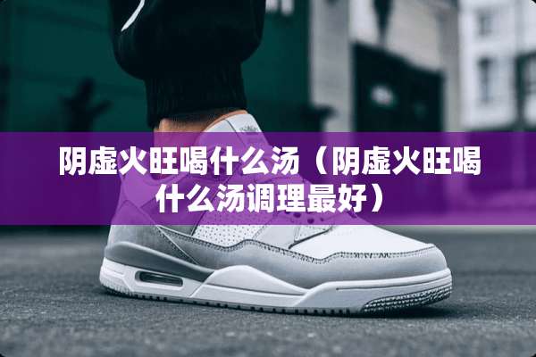 *虚火旺喝什么汤（*虚火旺喝什么汤调理最好）
