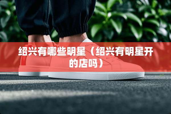 绍兴有哪些明星（绍兴有明星开的店吗）