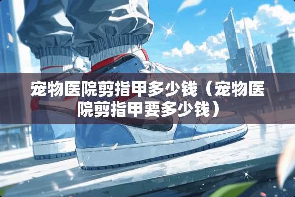 宠物医院剪指甲多少钱（宠物医院剪指甲要多少钱）