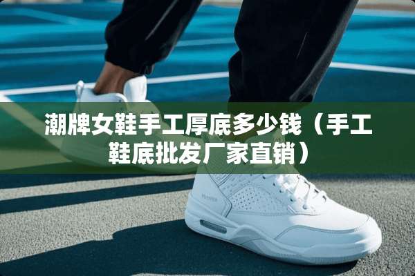 潮牌女鞋手工厚底多少钱（手工鞋底批发厂家直销）