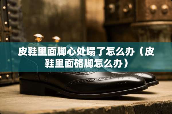 皮鞋里面脚心处塌了怎么办（皮鞋里面硌脚怎么办）