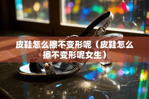 皮鞋怎么擦不变形呢（皮鞋怎么擦不变形呢女生）