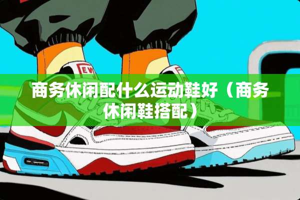 商务休闲配什么运动鞋好（商务休闲鞋搭配）