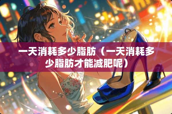一天消耗多少脂肪（一天消耗多少脂肪才能减肥呢）
