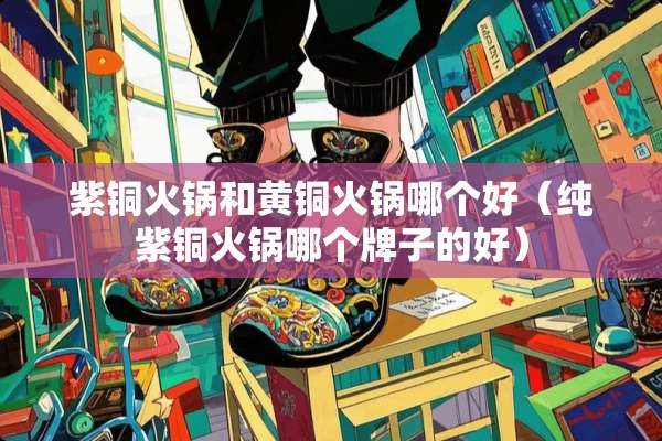 紫铜火锅和黄铜火锅哪个好（纯紫铜火锅哪个牌子的好）