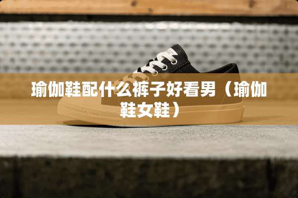 瑜伽鞋配什么裤子好看男（瑜伽鞋女鞋）