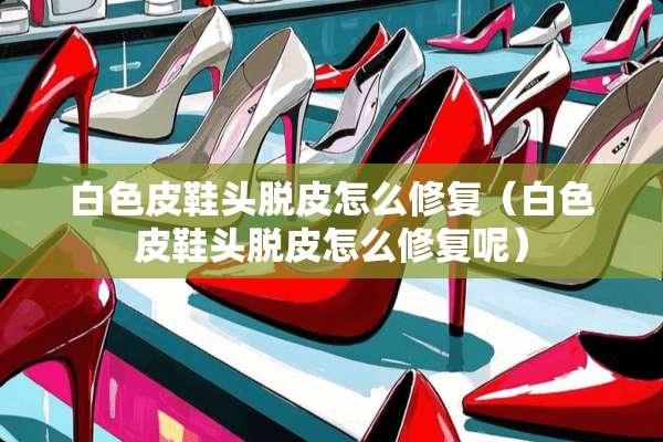 白色皮鞋头脱皮怎么修复（白色皮鞋头脱皮怎么修复呢）