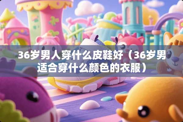 36岁男人穿什么皮鞋好（36岁男适合穿什么颜色的衣服）