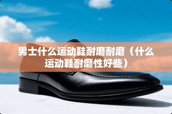 男士什么运动鞋耐磨耐磨（什么运动鞋耐磨性好些）