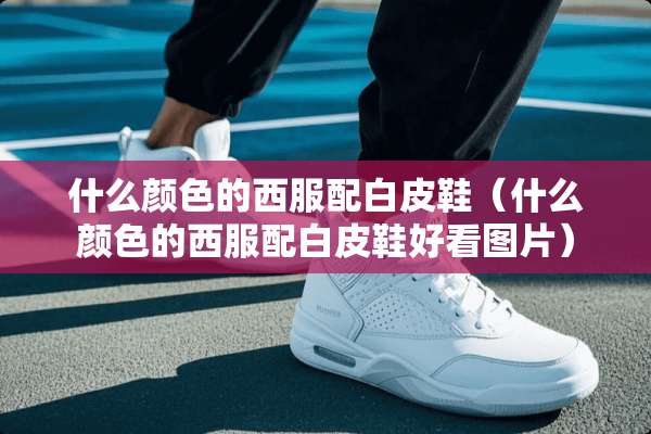 什么颜色的西服配白皮鞋（什么颜色的西服配白皮鞋好看图片）