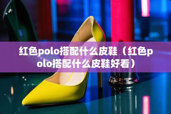 红色polo搭配什么皮鞋（红色polo搭配什么皮鞋好看）