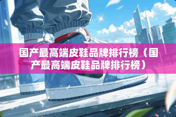 国产最高端皮鞋品牌排行榜（国产最高端皮鞋品牌排行榜）