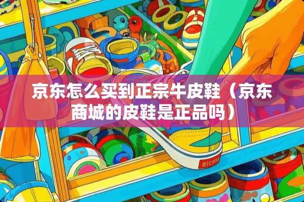 京东怎么买到正宗牛皮鞋（京东商城的皮鞋是正品吗）