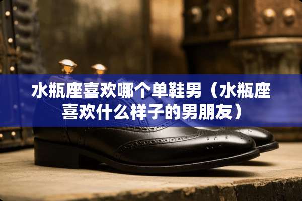 水瓶座喜欢哪个单鞋男（水瓶座喜欢什么样子的男朋友）