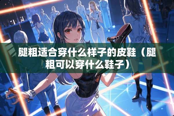 腿粗适合穿什么样子的皮鞋（腿粗可以穿什么鞋子）