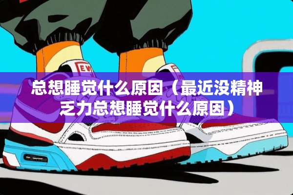 总想睡觉什么原因（最近没精神乏力总想睡觉什么原因）