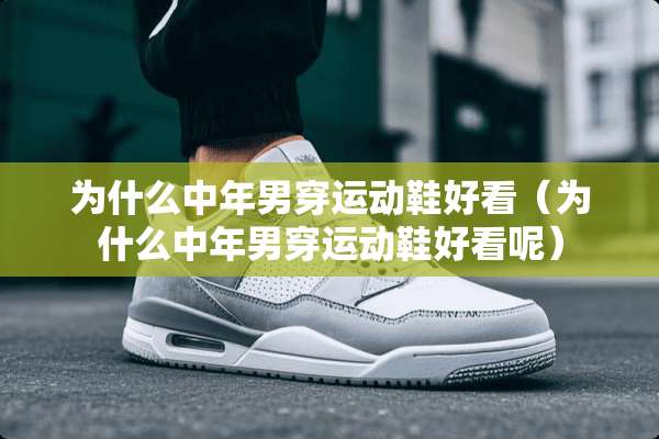 为什么中年男穿运动鞋好看（为什么中年男穿运动鞋好看呢）