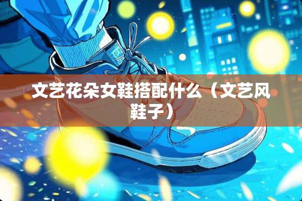 文艺花朵女鞋搭配什么（文艺风鞋子）