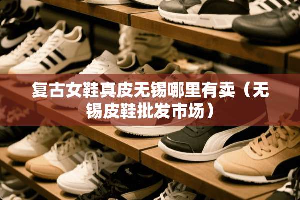 复古女鞋真皮无锡哪里有卖（无锡皮鞋批发市场）