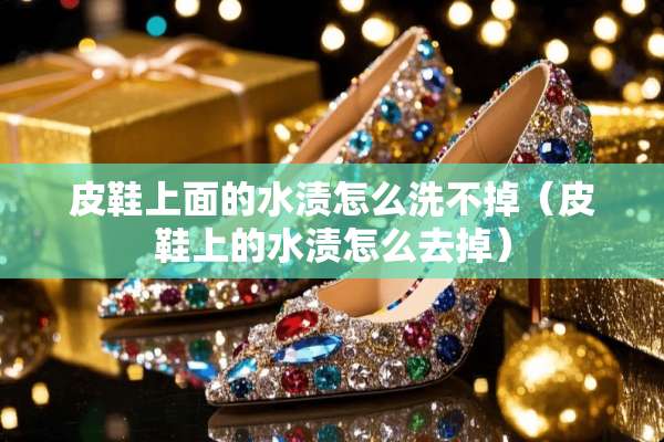皮鞋上面的水渍怎么洗不掉（皮鞋上的水渍怎么去掉）