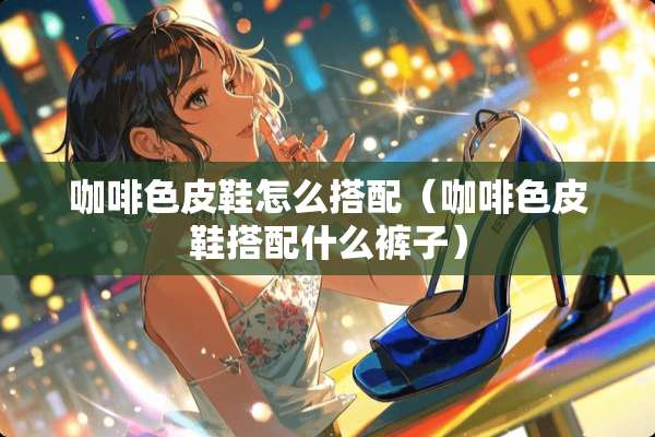 咖啡色皮鞋怎么搭配（咖啡色皮鞋搭配什么裤子）