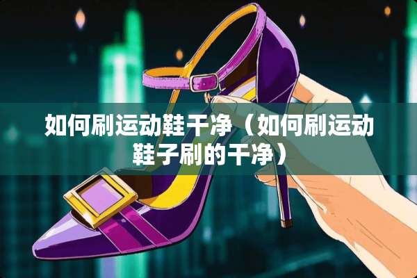 如何刷运动鞋干净（如何刷运动鞋子刷的干净）