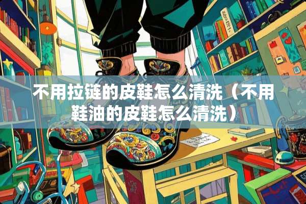 不用拉链的皮鞋怎么清洗（不用鞋油的皮鞋怎么清洗）