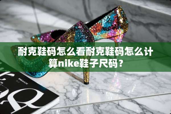 耐克鞋码怎么看耐克鞋码怎么计算nike鞋子尺码？