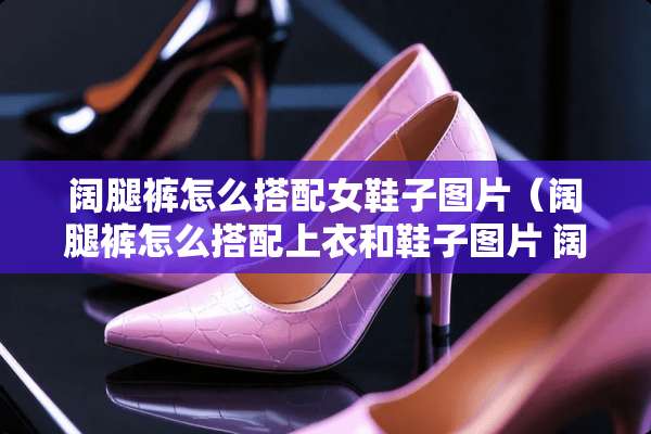 阔腿裤怎么搭配女鞋子图片（阔腿裤怎么搭配上衣和鞋子图片 阔脚裤）